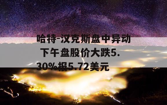 哈特-汉克斯盘中异动 下午盘股价大跌5.30%报5.72美元